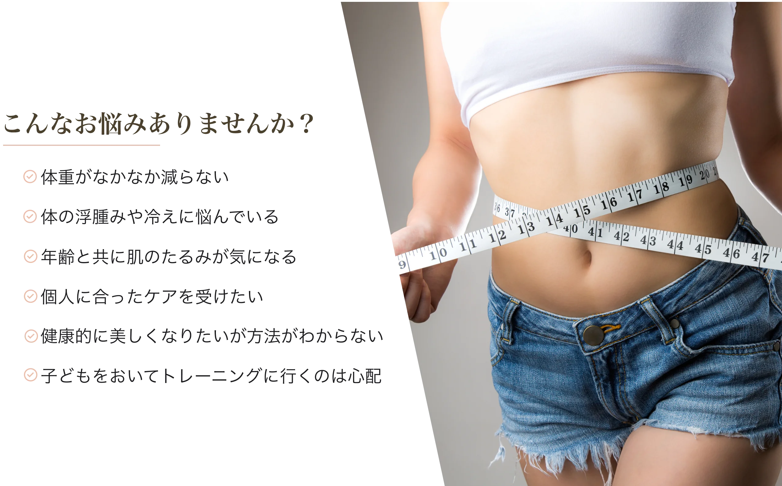 こんなお悩みありませんか？【体重がなかなか減らない】【体のむくみや冷えに悩んでいる】【年齢とともに肌のたるみが気になる】【個人にあったケアを受けたい】【健康的に美しくなりたいが方法がわからない】【子どもをおいてトレーニングに行くのは心配】